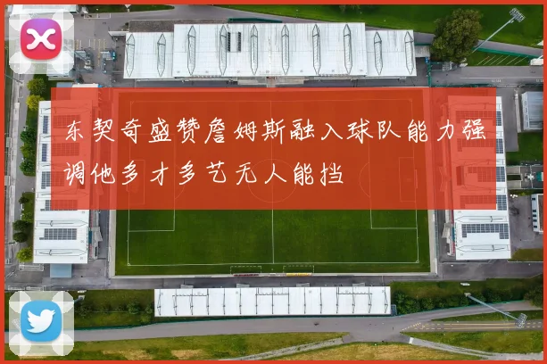 东契奇盛赞詹姆斯融入球队能力强调他多才多艺无人能挡