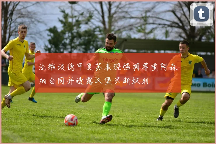 法维谈德甲复苏表现强调尊重阿森纳合同并透露汉堡买断权利