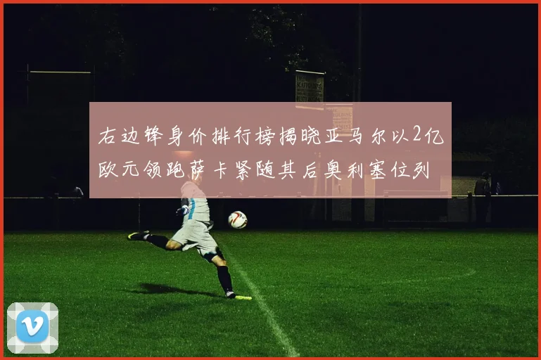 右边锋身价排行榜揭晓亚马尔以2亿欧元领跑萨卡紧随其后奥利塞位列第三