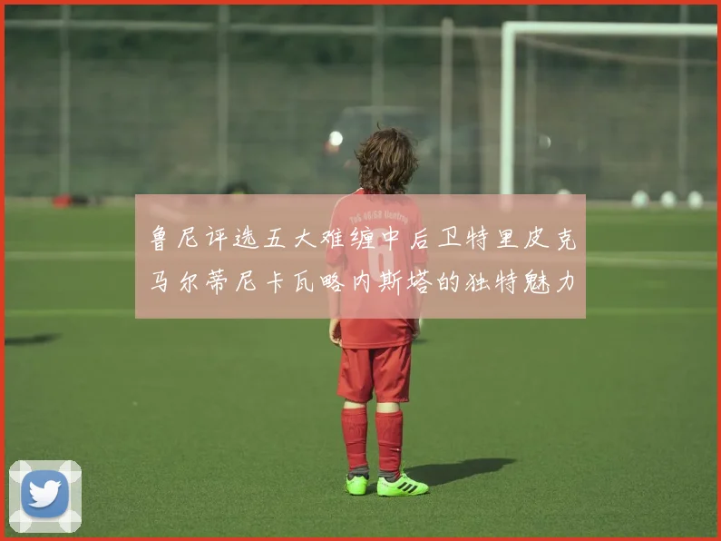 鲁尼评选五大难缠中后卫特里皮克马尔蒂尼卡瓦略内斯塔的独特魅力与挑战