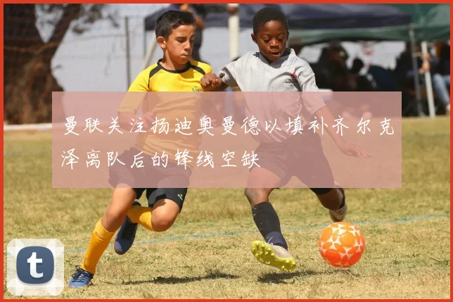 曼联关注扬迪奥曼德以填补齐尔克泽离队后的锋线空缺