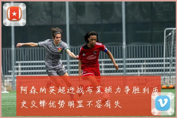 阿森纳英超迎战布莱顿力争胜利历史交锋优势明显不容有失