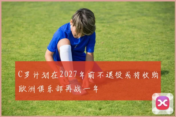 C罗计划在2027年前不退役或将收购欧洲俱乐部再战一年