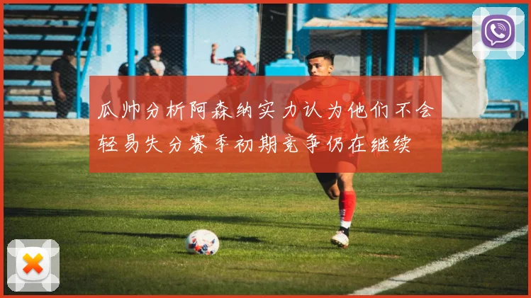 瓜帅分析阿森纳实力认为他们不会轻易失分赛季初期竞争仍在继续