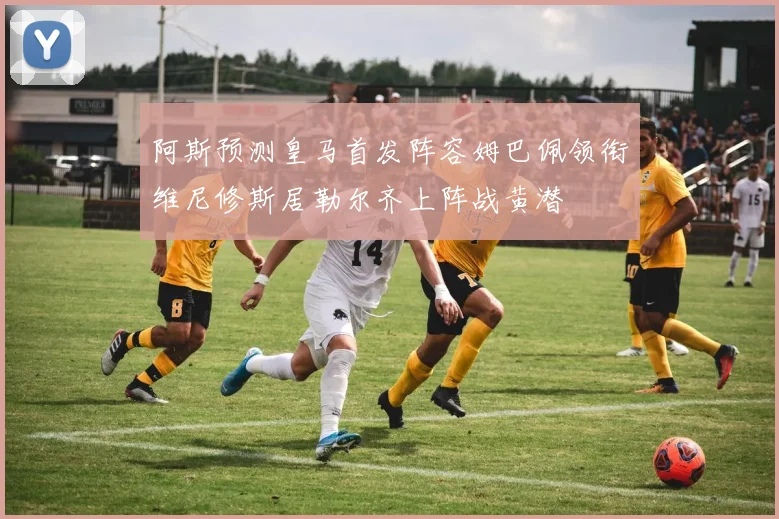 阿斯预测皇马首发阵容姆巴佩领衔维尼修斯居勒尔齐上阵战黄潜