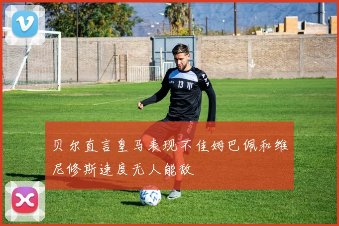 贝尔直言皇马表现不佳姆巴佩和维尼修斯速度无人能敌