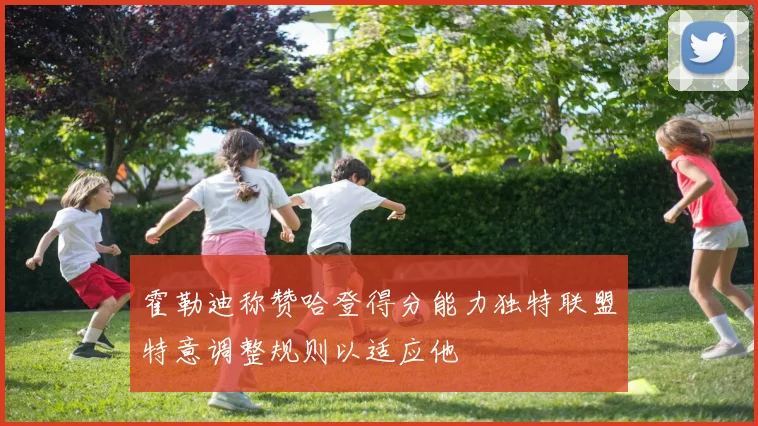 霍勒迪称赞哈登得分能力独特联盟特意调整规则以适应他