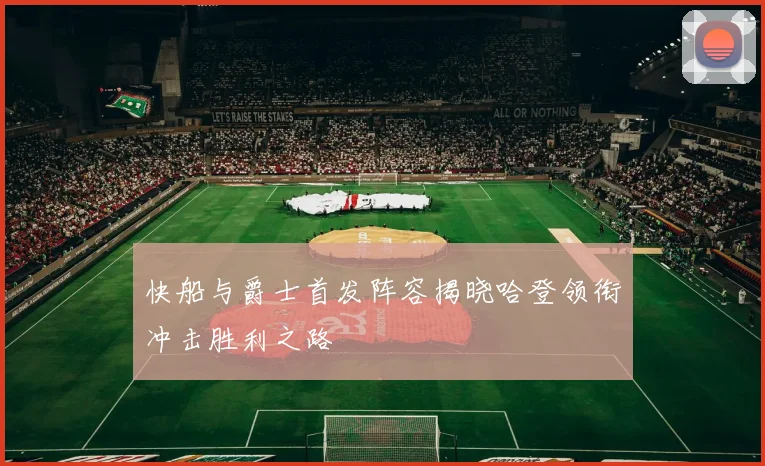快船与爵士首发阵容揭晓哈登领衔冲击胜利之路