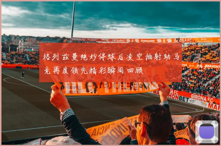 格列兹曼绝妙停球后凌空抽射助马竞再度领先精彩瞬间回顾