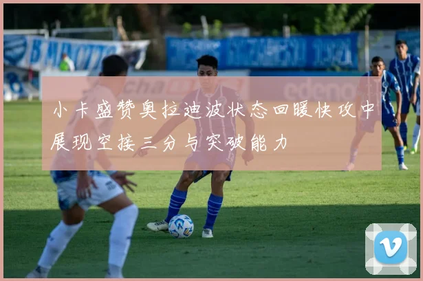 小卡盛赞奥拉迪波状态回暖快攻中展现空接三分与突破能力