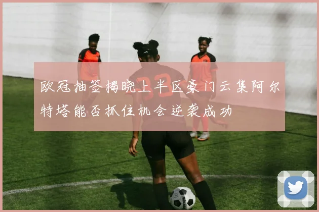 欧冠抽签揭晓上半区豪门云集阿尔特塔能否抓住机会逆袭成功