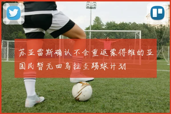 苏亚雷斯确认不会重返蒙得维的亚国民暂无回乌拉圭踢球计划
