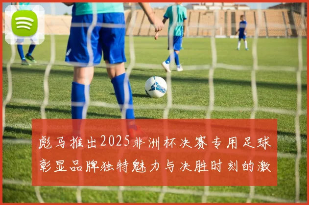 彪马推出2025非洲杯决赛专用足球彰显品牌独特魅力与决胜时刻的激情