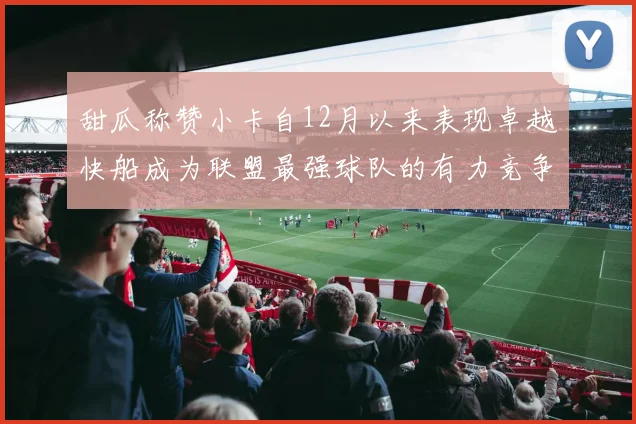 甜瓜称赞小卡自12月以来表现卓越快船成为联盟最强球队的有力竞争者