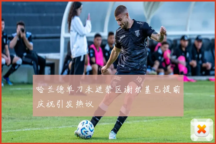 哈兰德单刀未进禁区谢尔基已提前庆祝引发热议