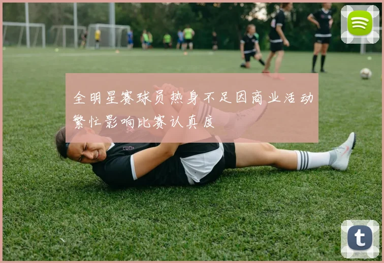 全明星赛球员热身不足因商业活动繁忙影响比赛认真度