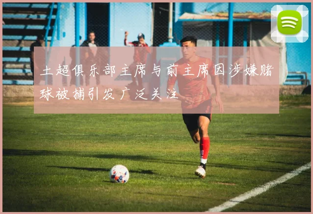 土超俱乐部主席与前主席因涉嫌赌球被捕引发广泛关注