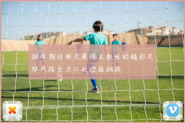 杨希期待明天展现主教练的精彩足球风格全力以赴迎接挑战