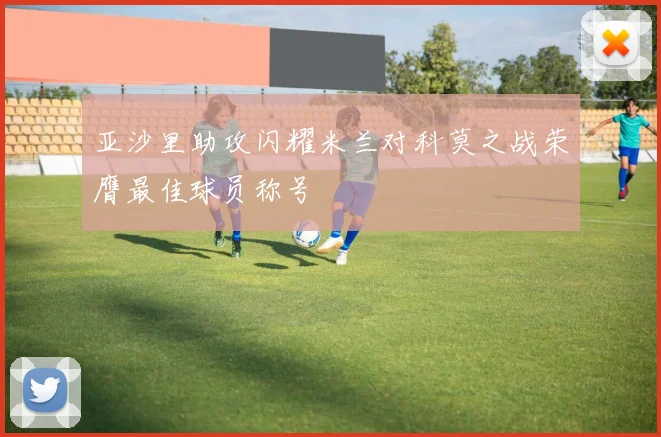 亚沙里助攻闪耀米兰对科莫之战荣膺最佳球员称号