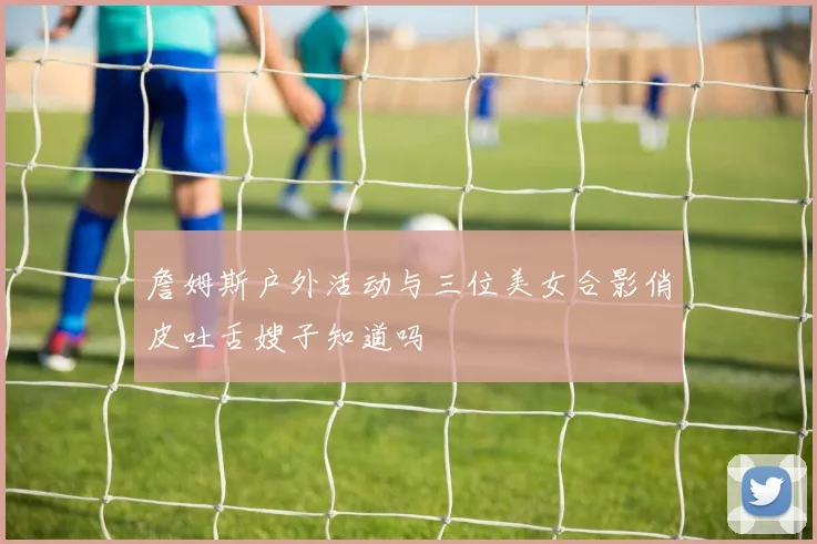 詹姆斯户外活动与三位美女合影俏皮吐舌嫂子知道吗