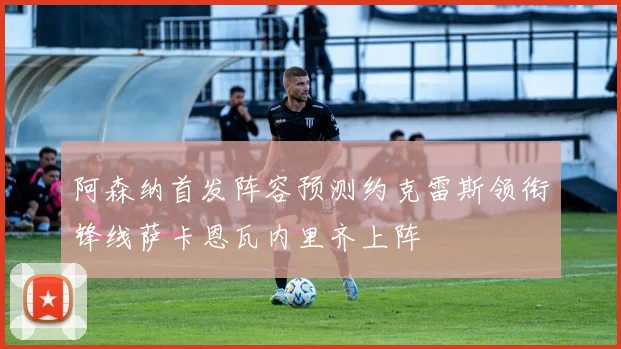 阿森纳首发阵容预测约克雷斯领衔锋线萨卡恩瓦内里齐上阵