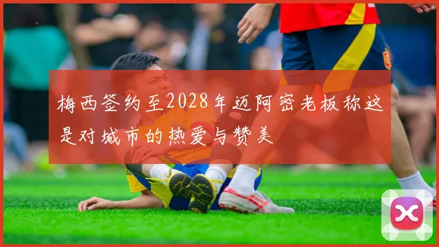 梅西签约至2028年迈阿密老板称这是对城市的热爱与赞美