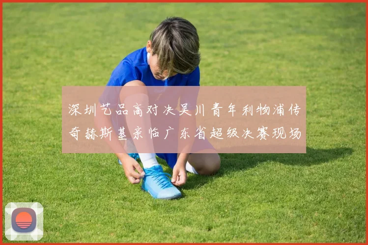 深圳艺品高对决吴川青年利物浦传奇赫斯基亲临广东省超级决赛现场